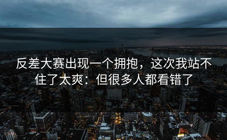 反差大赛出现一个拥抱,这次我站不住了太爽:但很多人都看错了 反差大赛出现一个拥抱,这次我站不住了太爽:但很多人都看错了