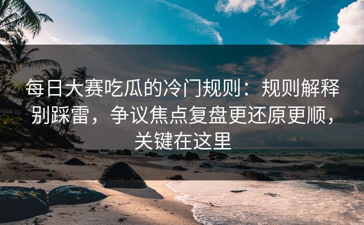 每日大赛吃瓜的冷门规则：规则解释别踩雷，争议焦点复盘更还原更顺，关键在这里