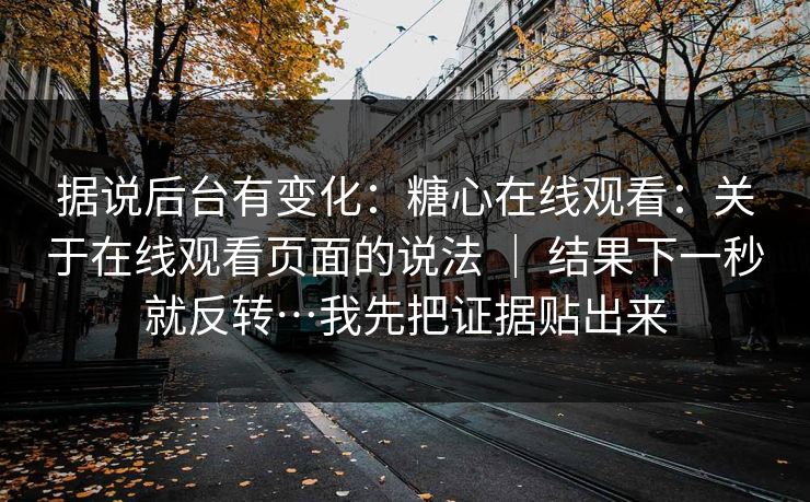 据说后台有变化：糖心在线观看：关于在线观看页面的说法 ｜ 结果下一秒就反转…我先把证据贴出来