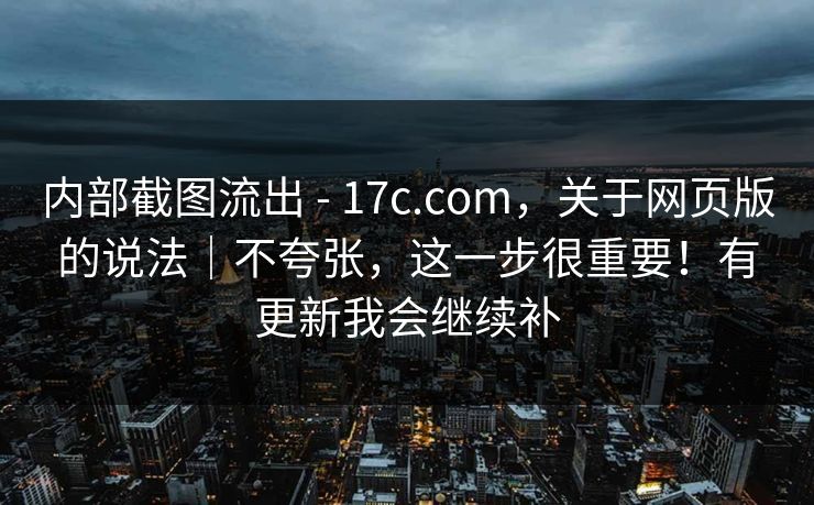 内部截图流出 - 17c.com,关于网页版的说法|不夸张,这一步很重要!有更新我会继续补 内部截图流出 - 17c.com,关于网页版的说法|不夸张,这一步很重要!有更新我会继续补