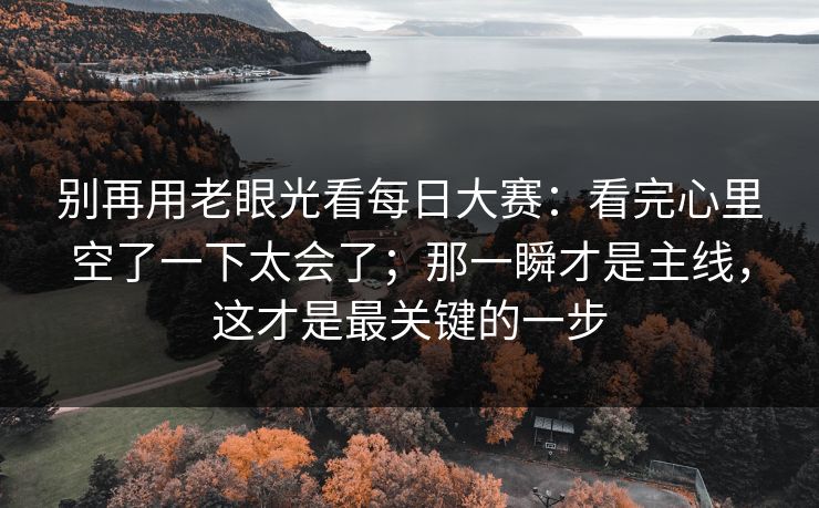 别再用老眼光看每日大赛：看完心里空了一下太会了；那一瞬才是主线，这才是最关键的一步
