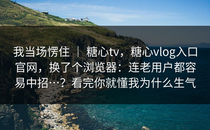 我当场愣住 | 糖心tv,糖心vlog入口官网,换了个浏览器:连老用户都容易中招…?看完你就懂我为什么生气 我当场愣住 | 糖心tv,糖心vlog入口官网,换了个浏览器:连老用户都容易中招…?看完你就懂我为什么生气