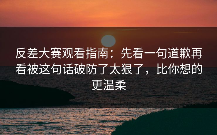 反差大赛观看指南：先看一句道歉再看被这句话破防了太狠了，比你想的更温柔