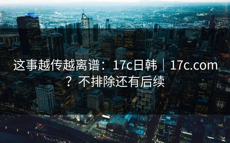 这事越传越离谱：17c日韩｜17c.com？不排除还有后续