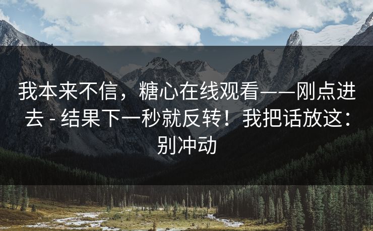 我本来不信,糖心在线观看——刚点进去 - 结果下一秒就反转!我把话放这:别冲动 我本来不信,糖心在线观看——刚点进去 - 结果下一秒就反转!我把话放这:别冲动
