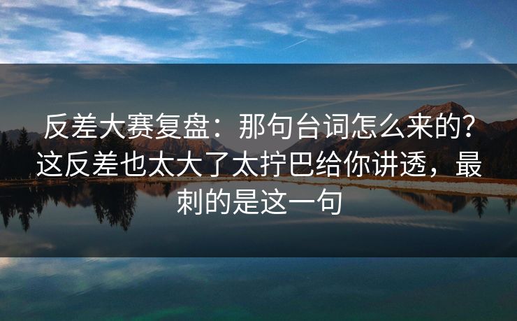 反差大赛复盘：那句台词怎么来的？这反差也太大了太拧巴给你讲透，最刺的是这一句