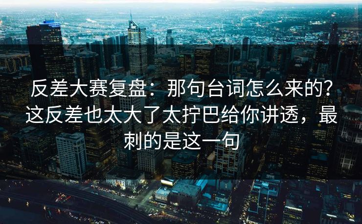 反差大赛复盘：那句台词怎么来的？这反差也太大了太拧巴给你讲透，最刺的是这一句