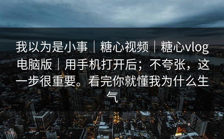 我以为是小事｜糖心视频｜糖心vlog电脑版｜用手机打开后；不夸张，这一步很重要。看完你就懂我为什么生气