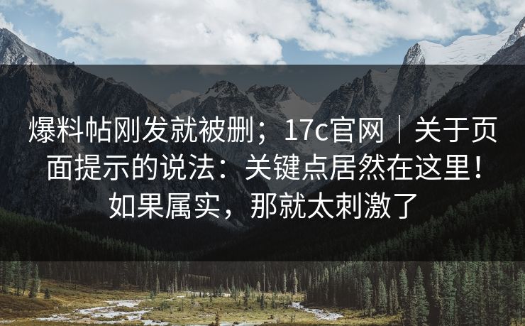 爆料帖刚发就被删；17c官网｜关于页面提示的说法：关键点居然在这里！如果属实，那就太刺激了