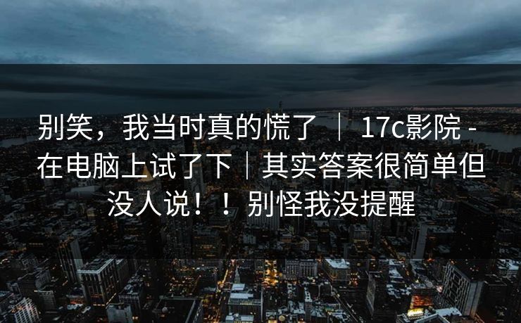 别笑，我当时真的慌了 ｜ 17c影院 - 在电脑上试了下｜其实答案很简单但没人说！！别怪我没提醒