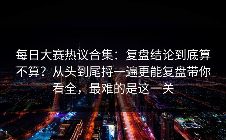 每日大赛热议合集：复盘结论到底算不算？从头到尾捋一遍更能复盘带你看全，最难的是这一关