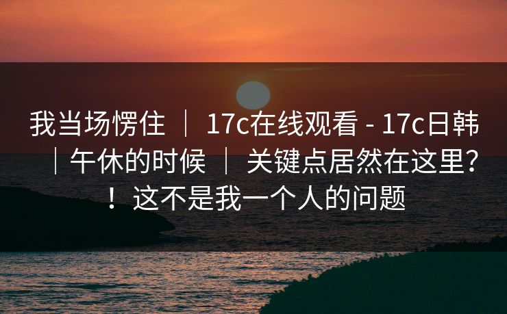 我当场愣住 ｜ 17c在线观看 - 17c日韩｜午休的时候 ｜ 关键点居然在这里？！这不是我一个人的问题
