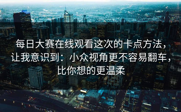 每日大赛在线观看这次的卡点方法，让我意识到：小众视角更不容易翻车，比你想的更温柔
