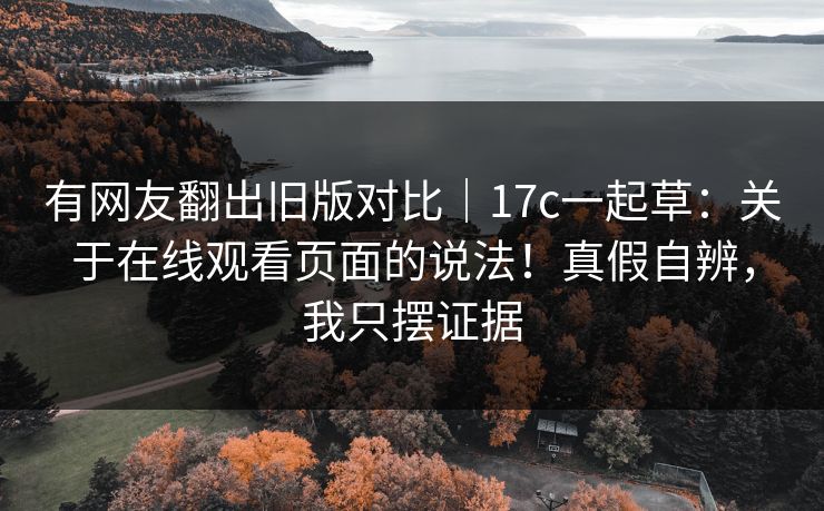有网友翻出旧版对比｜17c一起草：关于在线观看页面的说法！真假自辨，我只摆证据