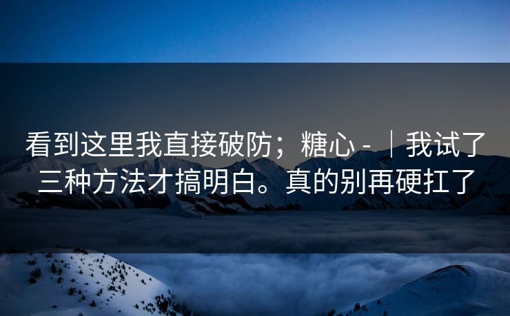 看到这里我直接破防；糖心 - ｜我试了三种方法才搞明白。真的别再硬扛了