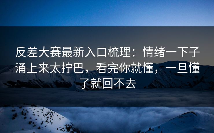 反差大赛最新入口梳理：情绪一下子涌上来太拧巴，看完你就懂，一旦懂了就回不去