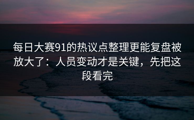 每日大赛91的热议点整理更能复盘被放大了：人员变动才是关键，先把这段看完