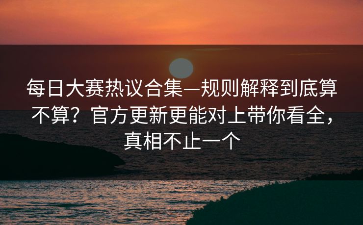 每日大赛热议合集—规则解释到底算不算？官方更新更能对上带你看全，真相不止一个