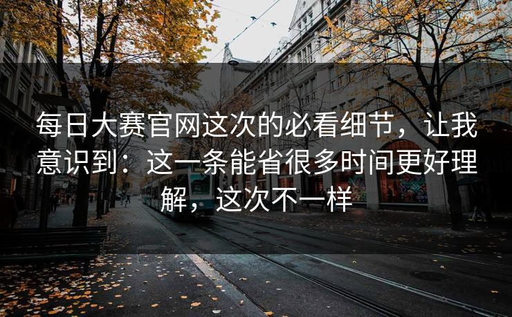 每日大赛官网这次的必看细节，让我意识到：这一条能省很多时间更好理解，这次不一样