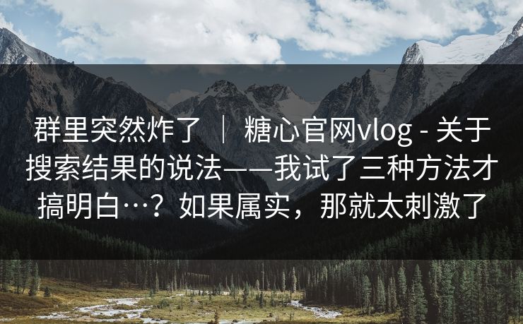 群里突然炸了 ｜ 糖心官网vlog - 关于搜索结果的说法——我试了三种方法才搞明白…？如果属实，那就太刺激了