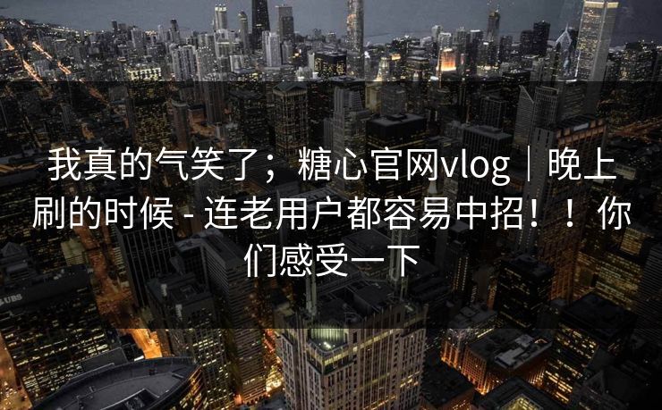 我真的气笑了；糖心官网vlog｜晚上刷的时候 - 连老用户都容易中招！！你们感受一下