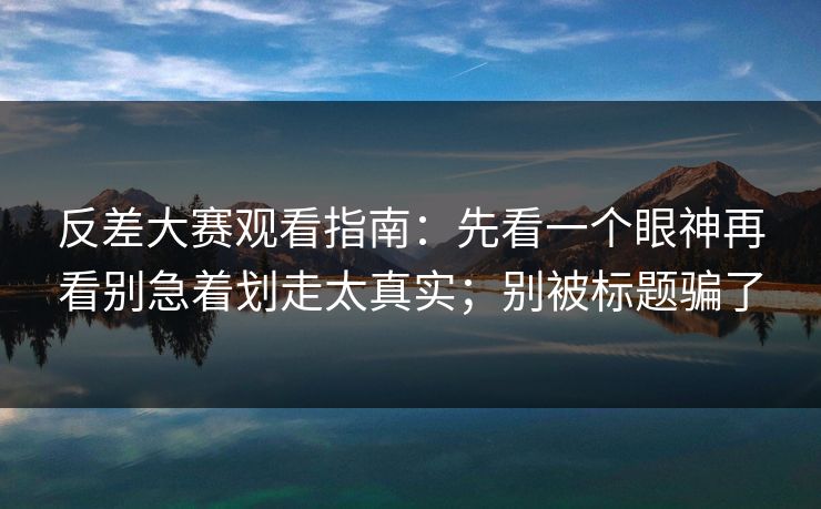 反差大赛观看指南:先看一个眼神再看别急着划走太真实;别被标题骗了 反差大赛观看指南:先看一个眼神再看别急着划走太真实;别被标题骗了