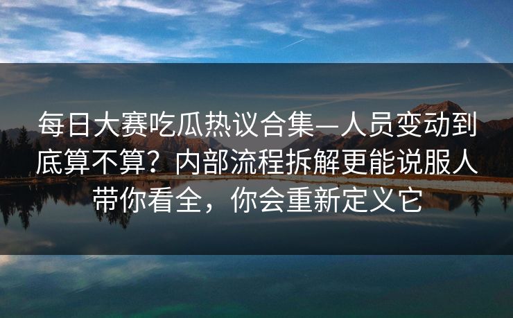 每日大赛吃瓜热议合集—人员变动到底算不算?内部流程拆解更能说服人带你看全,你会重新定义它 每日大赛吃瓜热议合集—人员变动到底算不算?内部流程拆解更能说服人带你看全,你会重新定义它