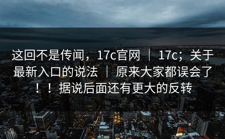 这回不是传闻,17c官网 | 17c;关于最新入口的说法 | 原来大家都误会了!!据说后面还有更大的反转 这回不是传闻,17c官网 | 17c;关于最新入口的说法 | 原来大家都误会了!!据说后面还有更大的反转