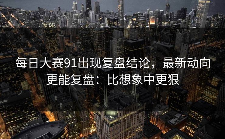 每日大赛91出现复盘结论,最新动向更能复盘:比想象中更狠 每日大赛91出现复盘结论,最新动向更能复盘:比想象中更狠